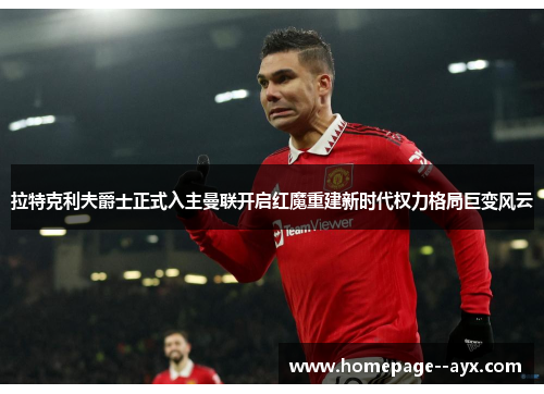 拉特克利夫爵士正式入主曼联开启红魔重建新时代权力格局巨变风云